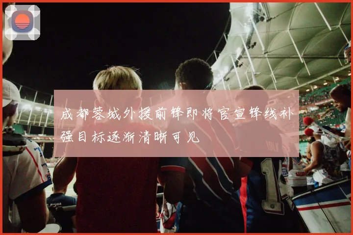 成都蓉城外援前锋即将官宣锋线补强目标逐渐清晰可见