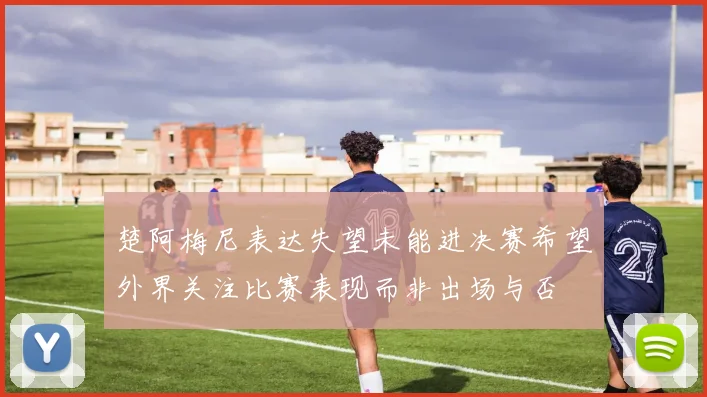 楚阿梅尼表达失望未能进决赛希望外界关注比赛表现而非出场与否