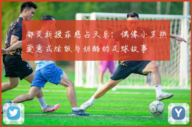 都灵新援菲慈占天乐：偶像小罗热爱意式烩饭与奶酪的足球故事