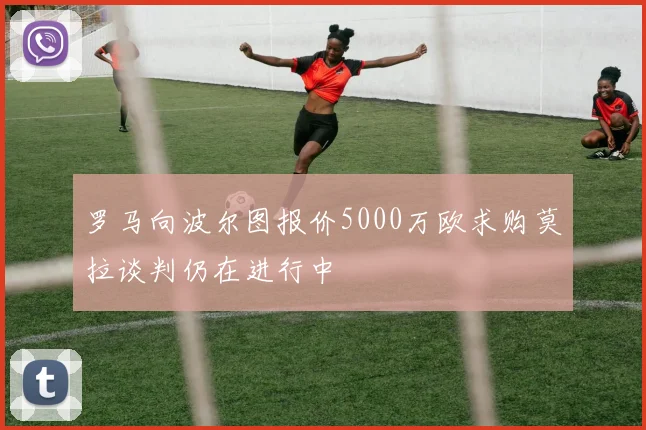 罗马向波尔图报价5000万欧求购莫拉谈判仍在进行中