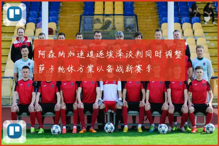 阿森纳加速追逐埃泽谈判同时调整萨卡轮休方案以备战新赛季