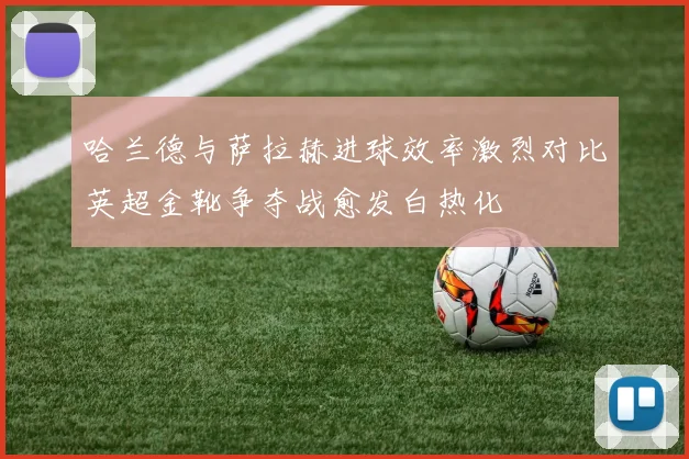 哈兰德与萨拉赫进球效率激烈对比英超金靴争夺战愈发白热化