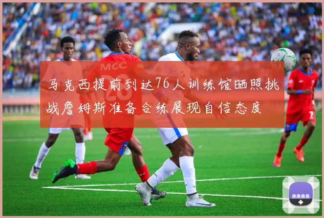 马克西提前到达76人训练馆晒照挑战詹姆斯准备合练展现自信态度