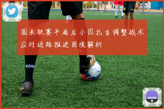 国米联赛平局后小因扎吉调整战术应对边路推进困境解析