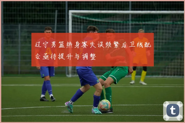 辽宁男篮热身赛失误频繁后卫线配合亟待提升与调整