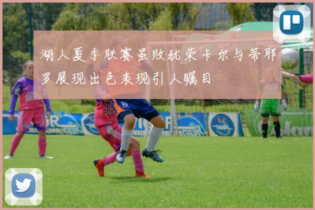 湖人夏季联赛虽败犹荣卡尔与蒂耶罗展现出色表现引人瞩目