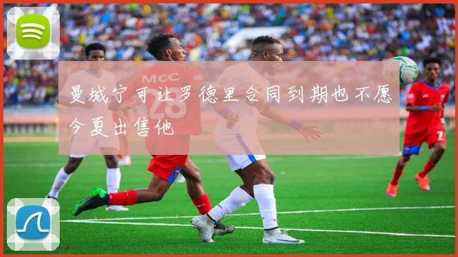 曼城宁可让罗德里合同到期也不愿今夏出售他