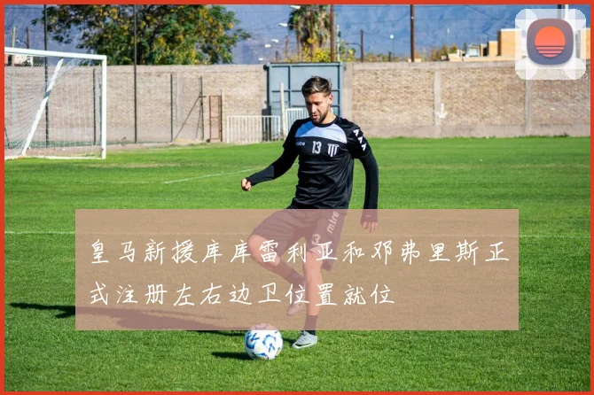 皇马新援库库雷利亚和邓弗里斯正式注册左右边卫位置就位